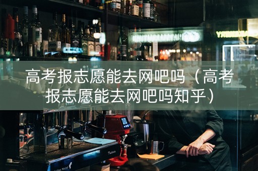高考报志愿能去网吧吗（高考报志愿能去网吧吗知乎）