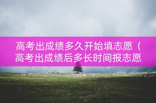 高考出成绩多久开始填志愿（高考出成绩后多长时间报志愿）