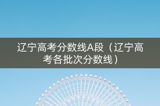 辽宁高考分数线A段（辽宁高考各批次分数线）