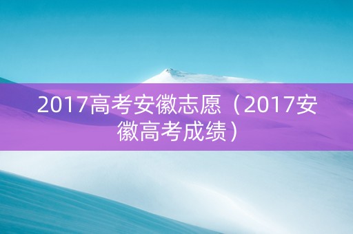 2017高考安徽志愿（2017安徽高考成绩）