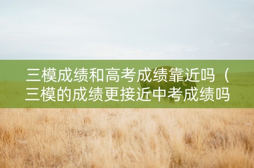 三模成绩和高考成绩靠近吗（三模的成绩更接近中考成绩吗）