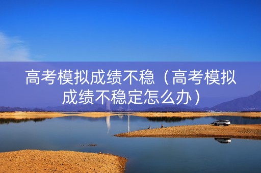 高考模拟成绩不稳（高考模拟成绩不稳定怎么办）