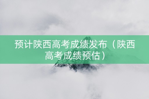 预计陕西高考成绩发布（陕西高考成绩预估）