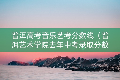 普洱高考音乐艺考分数线（普洱艺术学院去年中考录取分数线）