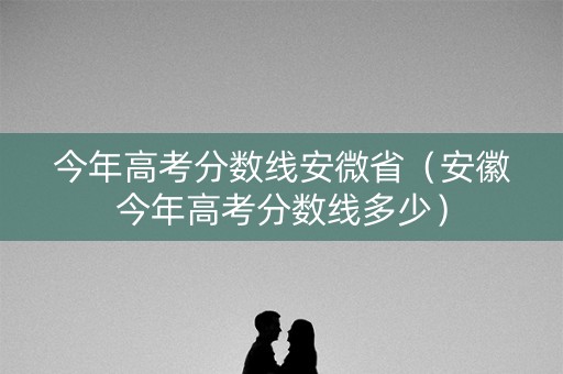 今年高考分数线安微省（安徽今年高考分数线多少）
