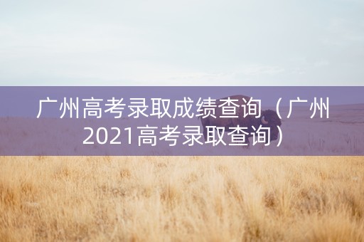 广州高考录取成绩查询（广州2021高考录取查询）