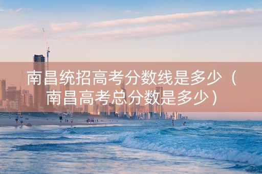 南昌统招高考分数线是多少（南昌高考总分数是多少）
