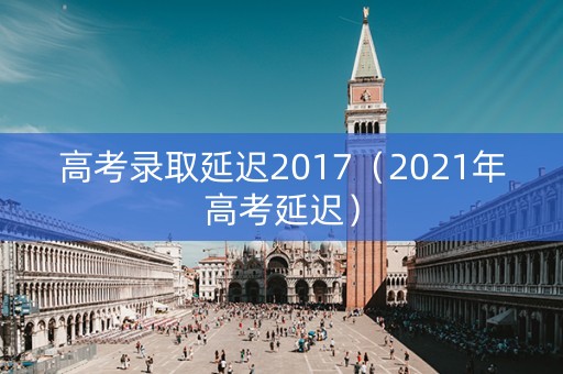 高考录取延迟2017（2021年高考延迟）