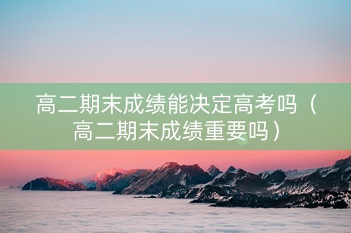 高二期末成绩能决定高考吗（高二期末成绩重要吗）