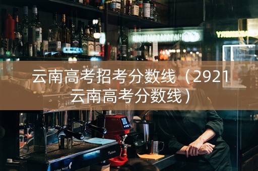 云南高考招考分数线（2921云南高考分数线）
