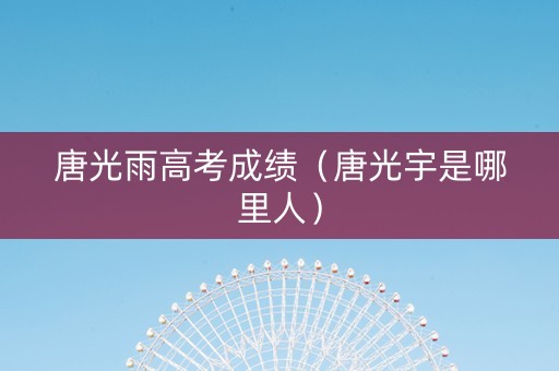 唐光雨高考成绩（唐光宇是哪里人）