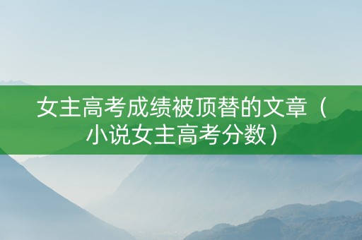 女主高考成绩被顶替的文章（小说女主高考分数）
