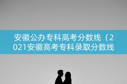 安徽公办专科高考分数线（2021安徽高考专科录取分数线一览表）