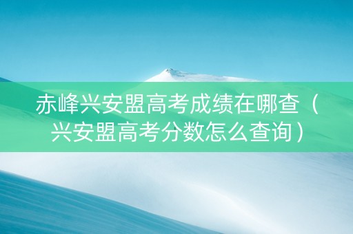 赤峰兴安盟高考成绩在哪查（兴安盟高考分数怎么查询）