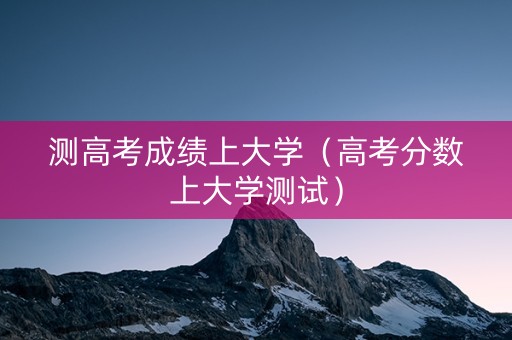 测高考成绩上大学（高考分数上大学测试）