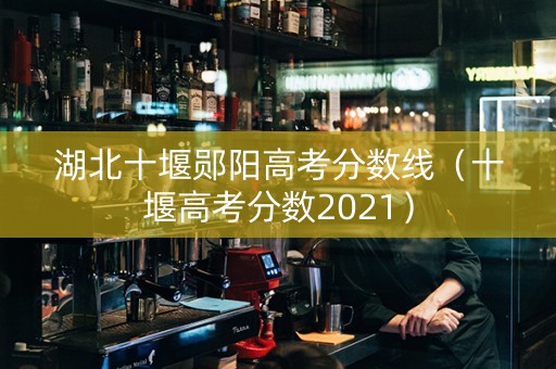 湖北十堰郧阳高考分数线（十堰高考分数2021）