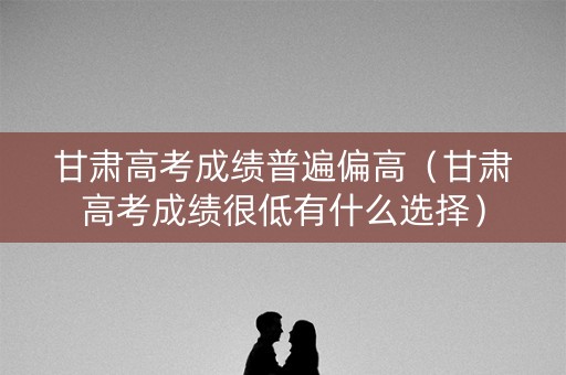 甘肃高考成绩普遍偏高（甘肃高考成绩很低有什么选择）