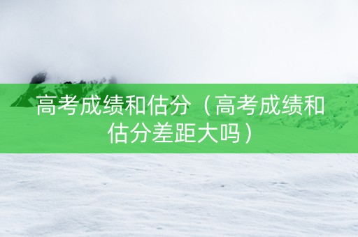 高考成绩和估分（高考成绩和估分差距大吗）
