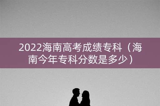 2022海南高考成绩专科（海南今年专科分数是多少）