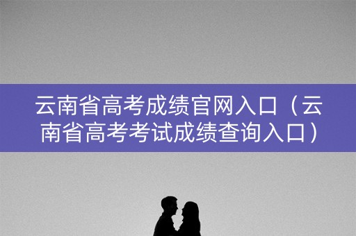 云南省高考成绩官网入口（云南省高考考试成绩查询入口）