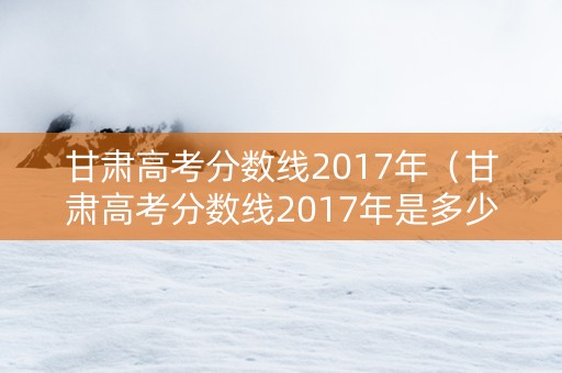 甘肃高考分数线2017年（甘肃高考分数线2017年是多少）