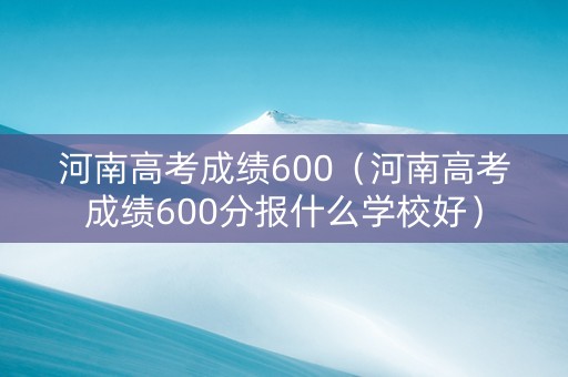 河南高考成绩600（河南高考成绩600分报什么学校好）