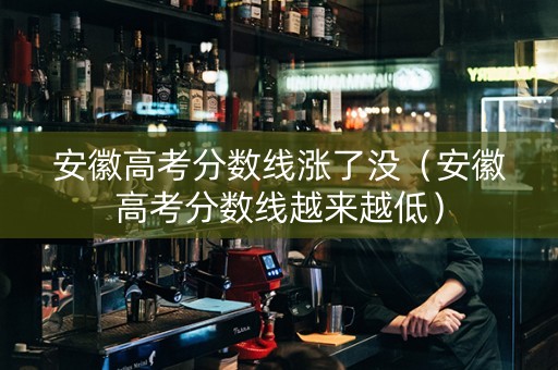 安徽高考分数线涨了没（安徽高考分数线越来越低）
