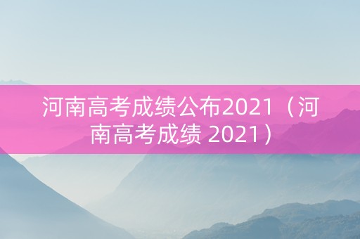 河南高考成绩公布2021（河南高考成绩 2021）