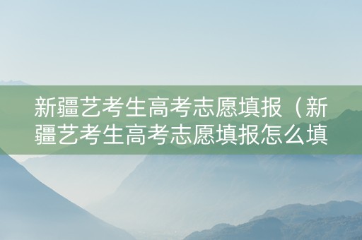 新疆艺考生高考志愿填报（新疆艺考生高考志愿填报怎么填）
