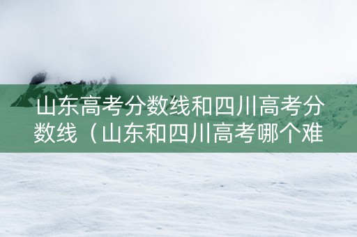 山东高考分数线和四川高考分数线（山东和四川高考哪个难）