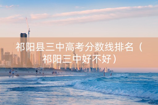 祁阳县三中高考分数线排名（祁阳三中好不好）