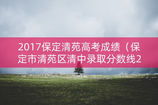 2017保定清苑高考成绩（保定市清苑区清中录取分数线2019）