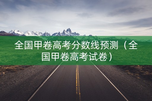 全国甲卷高考分数线预测（全国甲卷高考试卷）