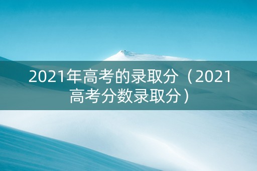 2021年高考的录取分（2021高考分数录取分）
