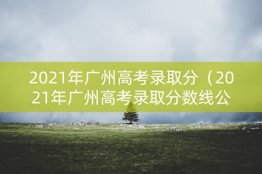 2021年广州高考录取分（2021年广州高考录取分数线公布）