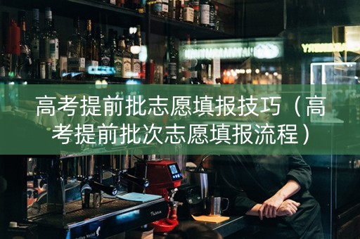 高考提前批志愿填报技巧（高考提前批次志愿填报流程）