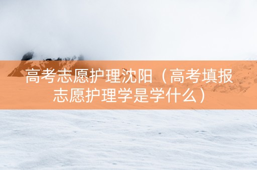高考志愿护理沈阳（高考填报志愿护理学是学什么）