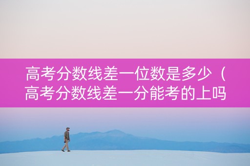 高考分数线差一位数是多少（高考分数线差一分能考的上吗?）