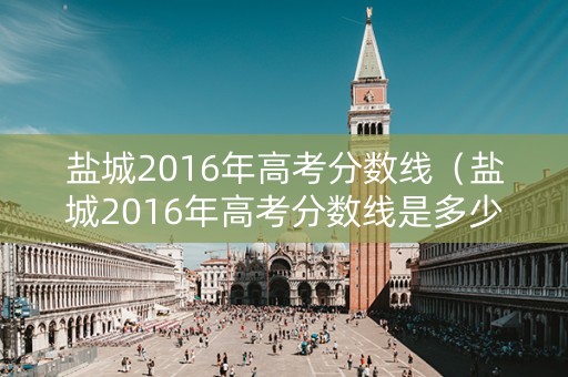 盐城2016年高考分数线（盐城2016年高考分数线是多少）