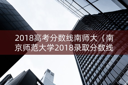 2018高考分数线南师大（南京师范大学2018录取分数线大概是多少??）