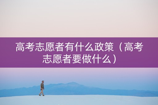 高考志愿者有什么政策（高考志愿者要做什么）