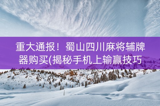 重大通报！蜀山四川麻将辅牌器购买(揭秘手机上输赢技巧)