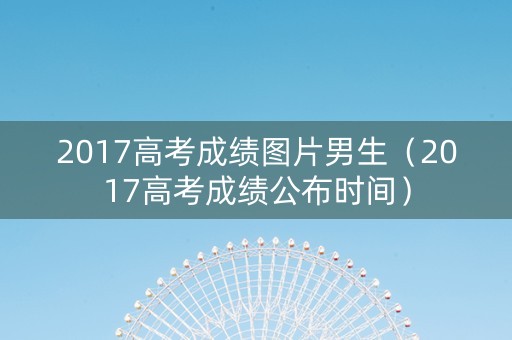 2017高考成绩图片男生（2017高考成绩公布时间）