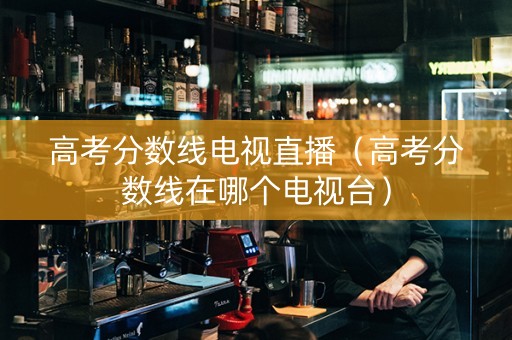 高考分数线电视直播（高考分数线在哪个电视台）