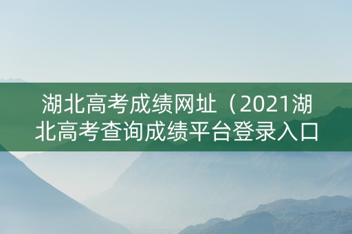 湖北高考成绩网址（2021湖北高考查询成绩平台登录入口）