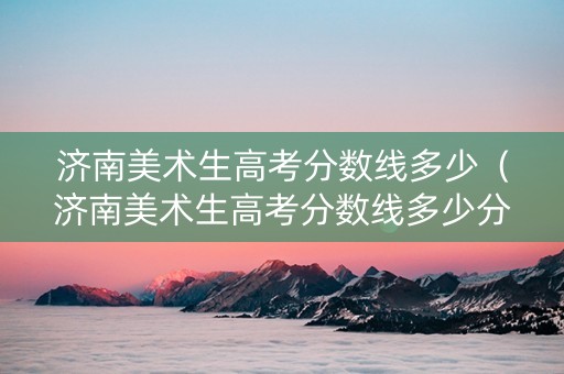 济南美术生高考分数线多少（济南美术生高考分数线多少分）