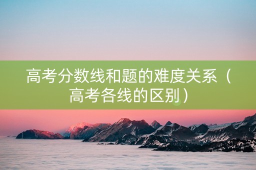 高考分数线和题的难度关系（高考各线的区别）