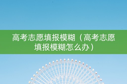 高考志愿填报模糊（高考志愿填报模糊怎么办）