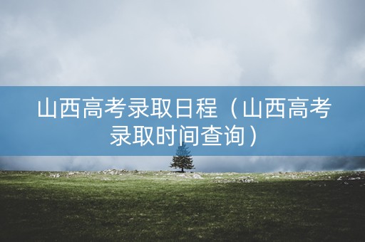 山西高考录取日程（山西高考录取时间查询）
