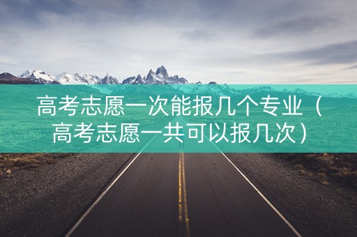 高考志愿一次能报几个专业（高考志愿一共可以报几次）
